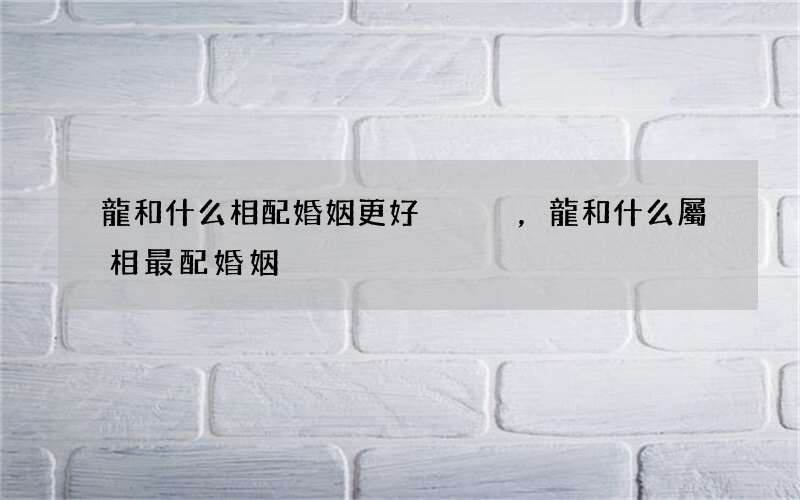 龍和什么相配婚姻更好，龍和什么屬相最配婚姻